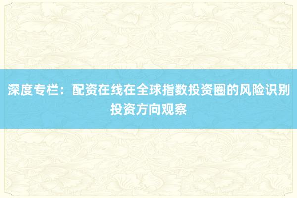 深度专栏:配资在线在全球指数投资圈的风险识别投资方向观察