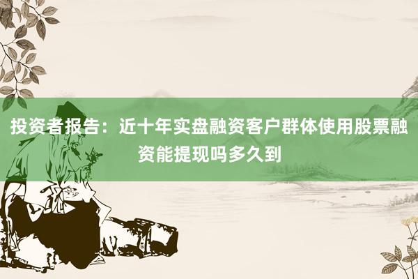 投资者报告：近十年实盘融资客户群体使用股票融资能提现吗多久到