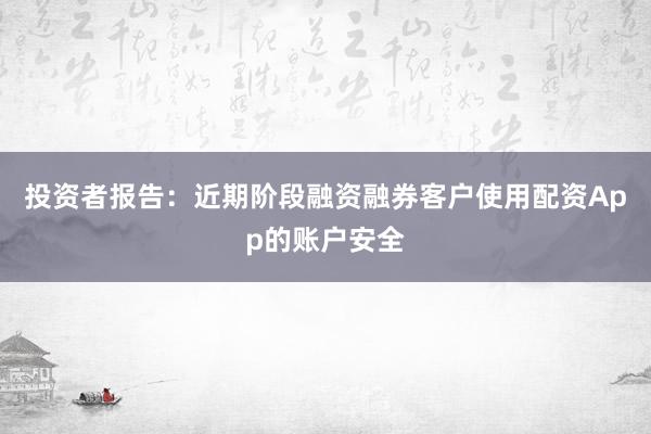 投资者报告：近期阶段融资融券客户使用配资App的账户安全