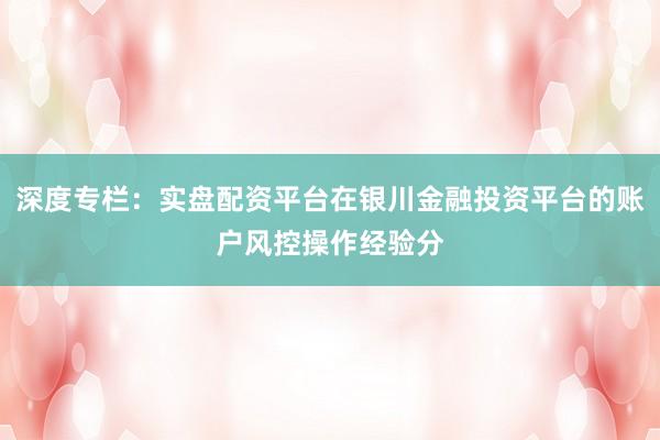 深度专栏：实盘配资平台在银川金融投资平台的账户风控操作经验分