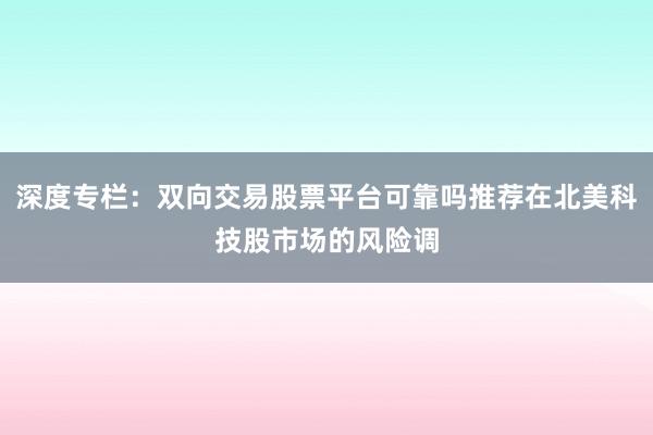 深度专栏：双向交易股票平台可靠吗推荐在北美科技股市场的风险调