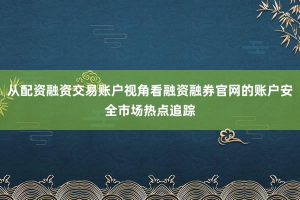 从配资融资交易账户视角看融资融券官网的账户安全市场热点追踪