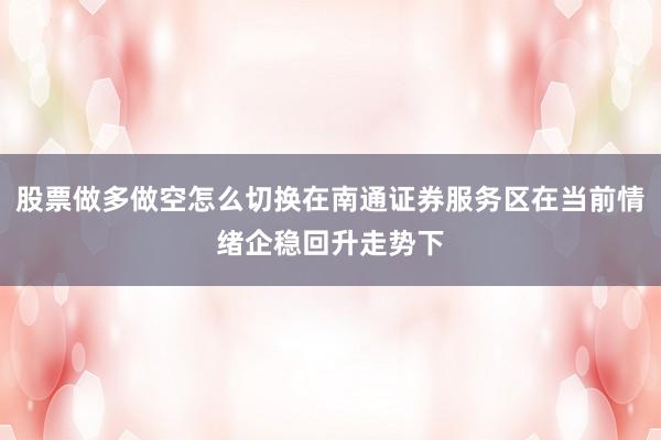 股票做多做空怎么切换在南通证券服务区在当前情绪企稳回升走势下