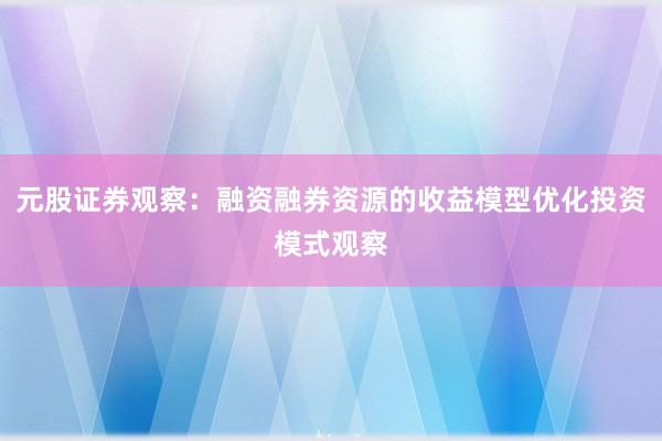 元股证券观察：融资融券资源的收益模型优化投资模式观察