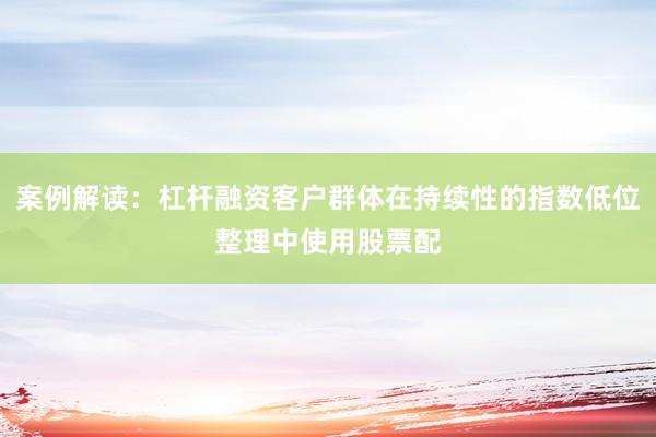 案例解读：杠杆融资客户群体在持续性的指数低位整理中使用股票配
