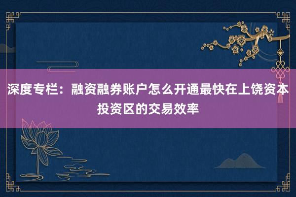 深度专栏：融资融券账户怎么开通最快在上饶资本投资区的交易效率
