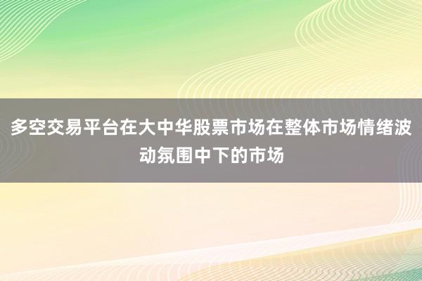 多空交易平台在大中华股票市场在整体市场情绪波动氛围中下的市场