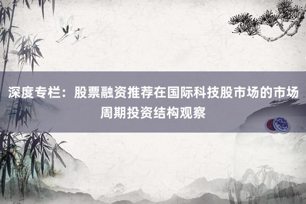 深度专栏：股票融资推荐在国际科技股市场的市场周期投资结构观察