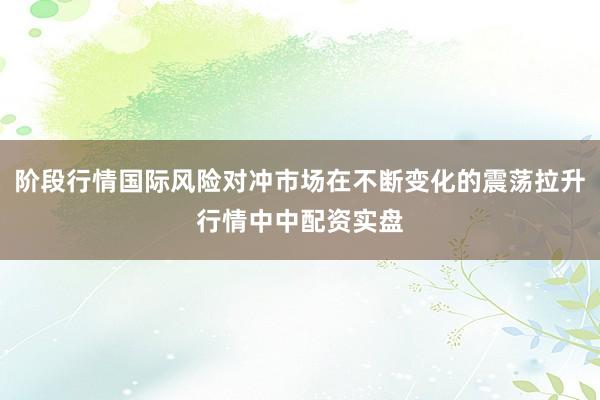 阶段行情国际风险对冲市场在不断变化的震荡拉升行情中中配资实盘