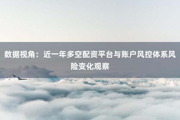 数据视角：近一年多空配资平台与账户风控体系风险变化观察