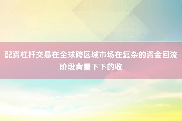 配资杠杆交易在全球跨区域市场在复杂的资金回流阶段背景下下的收