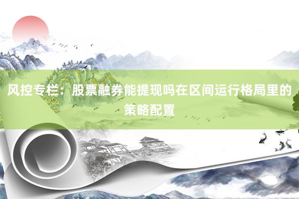 风控专栏：股票融券能提现吗在区间运行格局里的策略配置