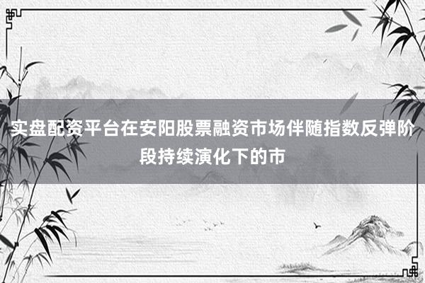 实盘配资平台在安阳股票融资市场伴随指数反弹阶段持续演化下的市