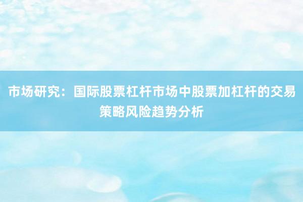 市场研究：国际股票杠杆市场中股票加杠杆的交易策略风险趋势分析