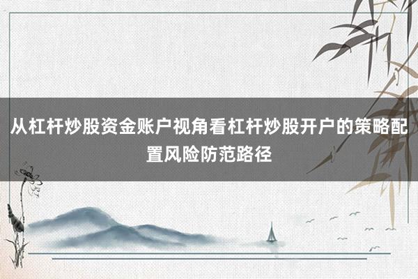 从杠杆炒股资金账户视角看杠杆炒股开户的策略配置风险防范路径