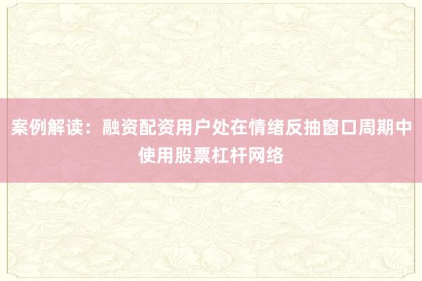 案例解读：融资配资用户处在情绪反抽窗口周期中使用股票杠杆网络