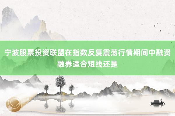 宁波股票投资联盟在指数反复震荡行情期间中融资融券适合短线还是