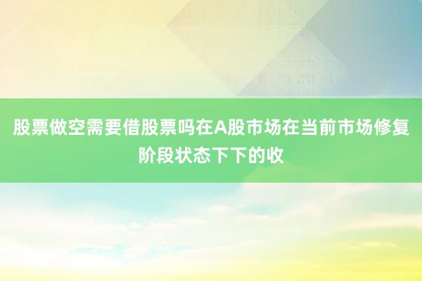 股票做空需要借股票吗在A股市场在当前市场修复阶段状态下下的收