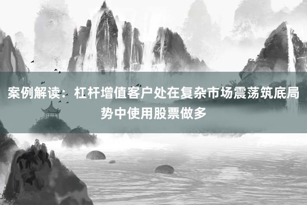 案例解读：杠杆增值客户处在复杂市场震荡筑底局势中使用股票做多