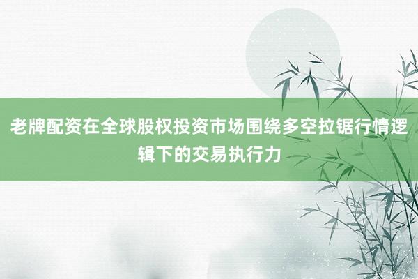 老牌配资在全球股权投资市场围绕多空拉锯行情逻辑下的交易执行力