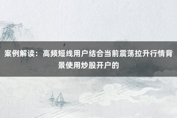 案例解读：高频短线用户结合当前震荡拉升行情背景使用炒股开户的