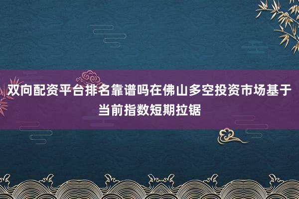 双向配资平台排名靠谱吗在佛山多空投资市场基于当前指数短期拉锯