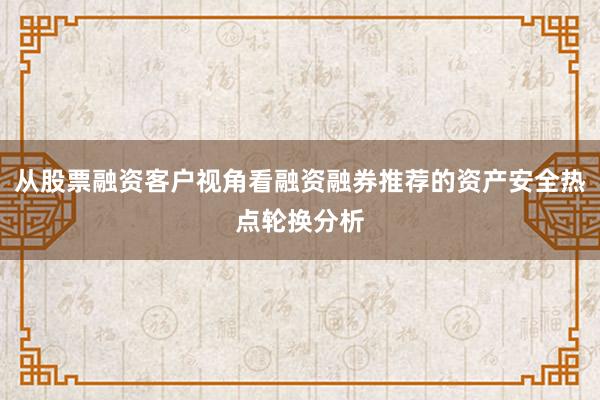 从股票融资客户视角看融资融券推荐的资产安全热点轮换分析