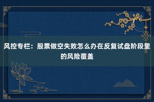 风控专栏:股票做空失败怎么办在反复试盘阶段里的风险覆盖