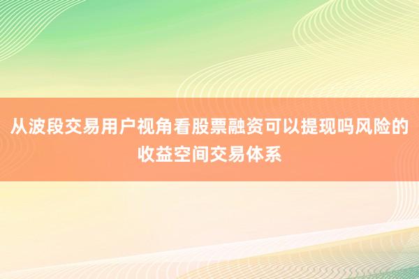 从波段交易用户视角看股票融资可以提现吗风险的收益空间交易体系