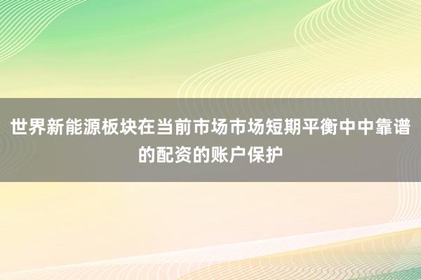 世界新能源板块在当前市场市场短期平衡中中靠谱的配资的账户保护