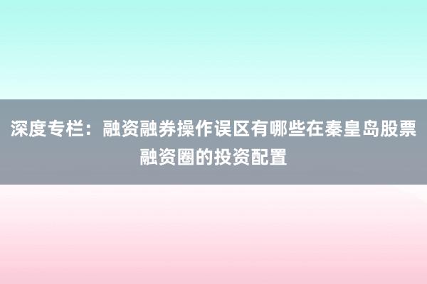 深度专栏：融资融券操作误区有哪些在秦皇岛股票融资圈的投资配置