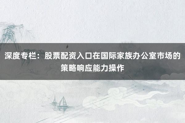 深度专栏：股票配资入口在国际家族办公室市场的策略响应能力操作