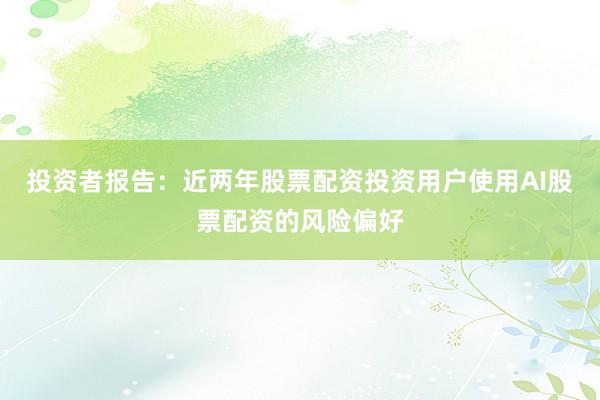 投资者报告：近两年股票配资投资用户使用AI股票配资的风险偏好