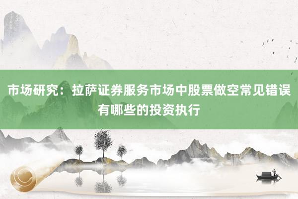 市场研究：拉萨证券服务市场中股票做空常见错误有哪些的投资执行