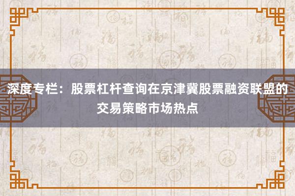 深度专栏：股票杠杆查询在京津冀股票融资联盟的交易策略市场热点