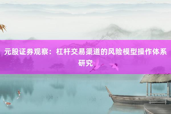元股证券观察：杠杆交易渠道的风险模型操作体系研究