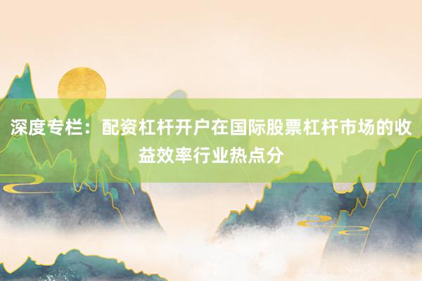 深度专栏：配资杠杆开户在国际股票杠杆市场的收益效率行业热点分