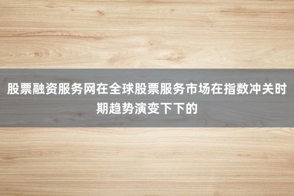 股票融资服务网在全球股票服务市场在指数冲关时期趋势演变下下的