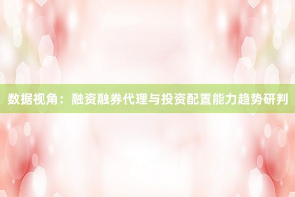 数据视角：融资融券代理与投资配置能力趋势研判
