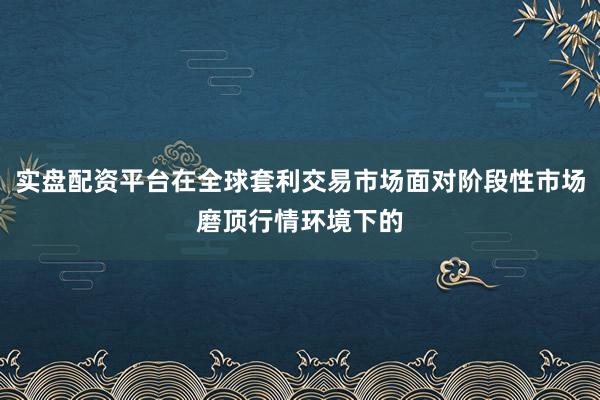 实盘配资平台在全球套利交易市场面对阶段性市场磨顶行情环境下的