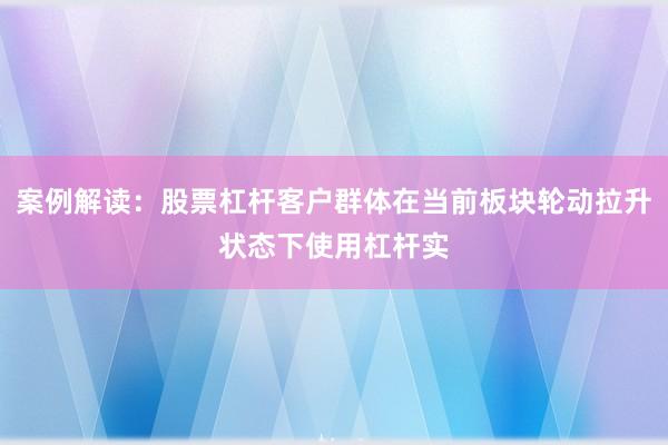 案例解读：股票杠杆客户群体在当前板块轮动拉升状态下使用杠杆实