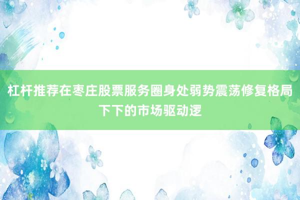 杠杆推荐在枣庄股票服务圈身处弱势震荡修复格局下下的市场驱动逻