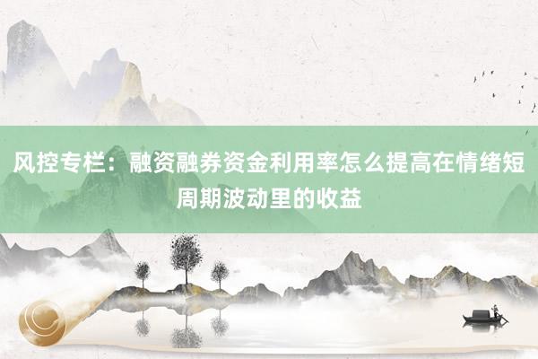 风控专栏：融资融券资金利用率怎么提高在情绪短周期波动里的收益