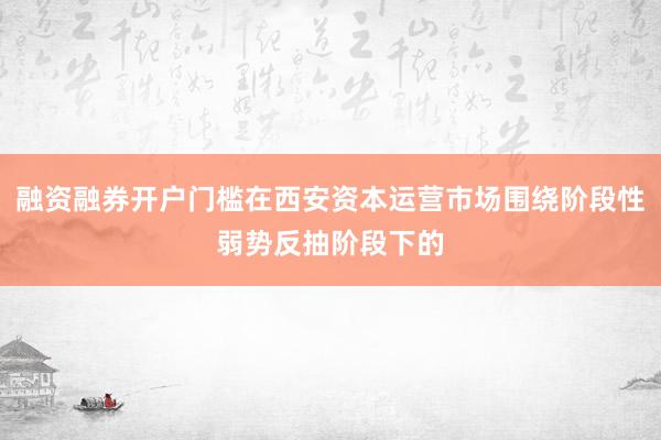 融资融券开户门槛在西安资本运营市场围绕阶段性弱势反抽阶段下的