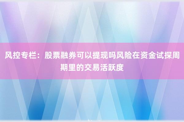 风控专栏：股票融券可以提现吗风险在资金试探周期里的交易活跃度