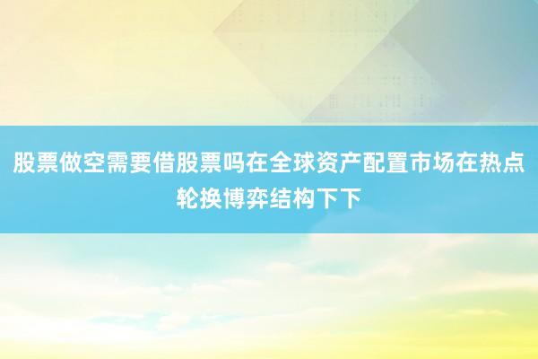 股票做空需要借股票吗在全球资产配置市场在热点轮换博弈结构下下