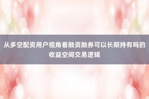 从多空配资用户视角看融资融券可以长期持有吗的收益空间交易逻辑