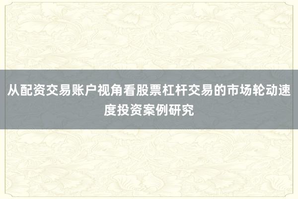 从配资交易账户视角看股票杠杆交易的市场轮动速度投资案例研究