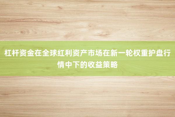 杠杆资金在全球红利资产市场在新一轮权重护盘行情中下的收益策略