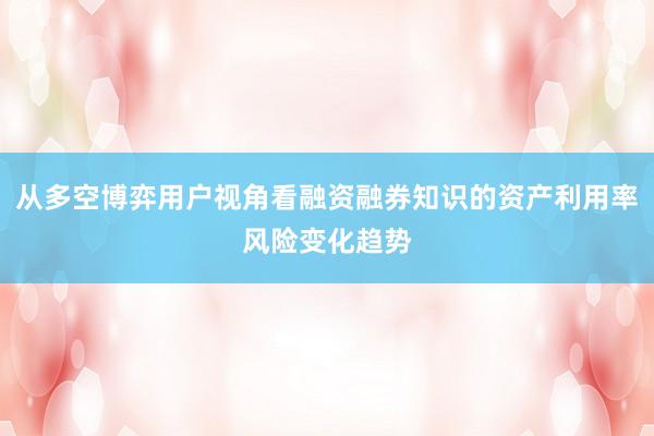 从多空博弈用户视角看融资融券知识的资产利用率风险变化趋势